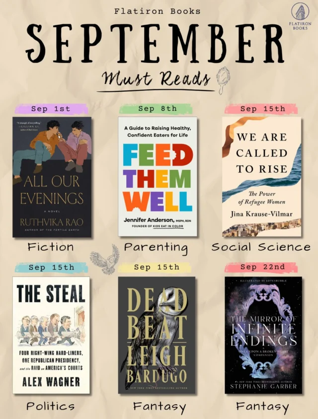 Fall is upon us and we cant wait to get these September books into your hands!ALL OUR EVENINGSSet in 1990s Hyderabad, three teenagers form an intense friendship that’s shattered by an unexpected act of violence. A decade later, the past comes calling in this tender, unsettling novel about friendship, desire, class, and the people we can never quite let go.FEED THEM WELLFrom registered dietitian and Kids Eat in Color founder Jennifer Anderson comes an evidence-based guide to feeding kids from their first foods through their teen years. From picky eating and sugar to body image and weight conversations, Anderson offers practical tools for building a healthy relationship with food without guilt, pressure, or perfection.WE ARE CALLED TO RISEDrawing on decades of work with displaced women around the world, Jina Krause-Vilmar explores the overlooked economic and social power of refugee women. Blending personal stories with social science, she challenges the barriers and stereotypes that keep that power from being recognized.THE STEALJournalist Alex Wagner traces how a group of conservative figures set out to reshape the American judiciary during the Reagan era. Blending political history with investigative storytelling, The Steal goes behind the scenes of the movement that transformed the courts and continues to influence them today.DEAD BEATAlex Stern made it to hell and back, but this time she left the door open behind her. As demons creep through New Haven and the gates of the underworld threaten to open, Alex and her allies must uncover the secrets of Yale’s societies and the truth hidden in her own blood.THE MIRROR OF INFINITE ENDINGSJacks and Evangeline Fox have finally found their happily ever after. Everything in the Hollow is wonderful and perfect...except for one secret that might rewrite reality, alter history, and change their ending. Featuring fan-favorite cameos and more than twenty full-page illustrations.And don’t forget about some Flatiron faves finally making their paperback debut! Wild Dark Shore is out now (!!), with What Happened to You (FINALLY!), Kaplan’s Plot, and Authentic coming later this month!
